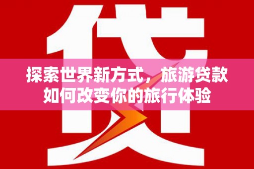 西沙探索世界新方式，旅游贷款如何改变你的旅行体验
