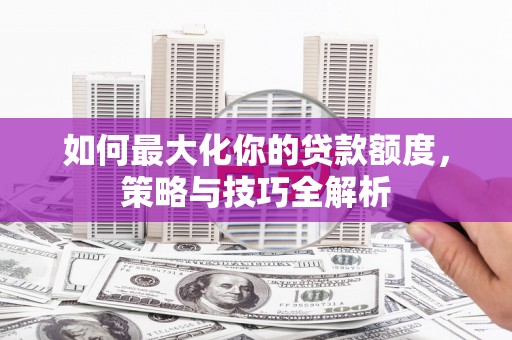 西沙如何最大化你的贷款额度，策略与技巧全解析