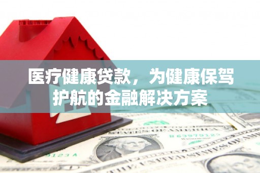 西沙医疗健康贷款，为健康保驾护航的金融解决方案